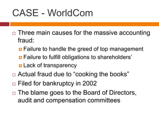 CASE - WorldCom
   Three main causes for the massive accounting
    fraud:
     Failure to handle the greed of top management
     Failure to fulfill obligations to shareholders’

     Lack of transparency

   Actual fraud due to “cooking the books”
   Filed for bankruptcy in 2002
   The blame goes to the Board of Directors,
    audit and compensation committees
 