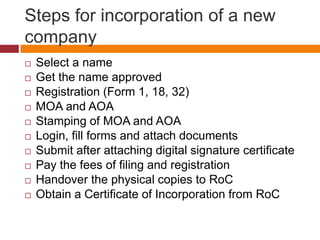 Steps for incorporation of a new
company
   Select a name
   Get the name approved
   Registration (Form 1, 18, 32)
   MOA and AOA
   Stamping of MOA and AOA
   Login, fill forms and attach documents
   Submit after attaching digital signature certificate
   Pay the fees of filing and registration
   Handover the physical copies to RoC
   Obtain a Certificate of Incorporation from RoC
 