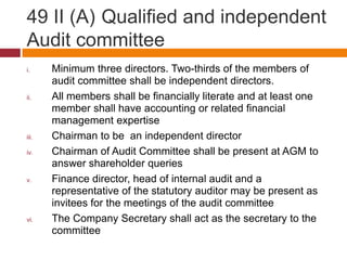 49 II (A) Qualified and independent
Audit committee
i.     Minimum three directors. Two-thirds of the members of
       audit committee shall be independent directors.
ii.    All members shall be financially literate and at least one
       member shall have accounting or related financial
       management expertise
iii.   Chairman to be an independent director
iv.    Chairman of Audit Committee shall be present at AGM to
       answer shareholder queries
v.     Finance director, head of internal audit and a
       representative of the statutory auditor may be present as
       invitees for the meetings of the audit committee
vi.    The Company Secretary shall act as the secretary to the
       committee
 