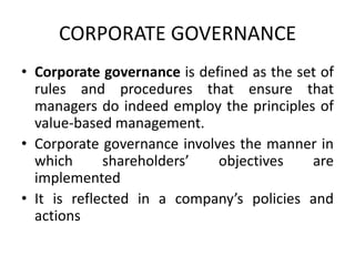 CORPORATE GOVERNANCE
• Corporate governance is defined as the set of
  rules and procedures that ensure that
  managers do indeed employ the principles of
  value-based management.
• Corporate governance involves the manner in
  which      shareholders’   objectives    are
  implemented
• It is reflected in a company’s policies and
  actions
 