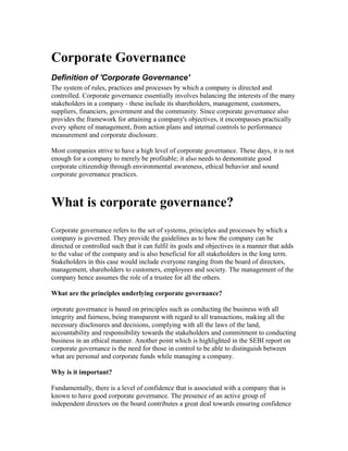 Corporate Governance
Definition of 'Corporate Governance'
The system of rules, practices and processes by which a company is directed and
controlled. Corporate governance essentially involves balancing the interests of the many
stakeholders in a company - these include its shareholders, management, customers,
suppliers, financiers, government and the community. Since corporate governance also
provides the framework for attaining a company's objectives, it encompasses practically
every sphere of management, from action plans and internal controls to performance
measurement and corporate disclosure.
Most companies strive to have a high level of corporate governance. These days, it is not
enough for a company to merely be profitable; it also needs to demonstrate good
corporate citizenship through environmental awareness, ethical behavior and sound
corporate governance practices.
What is corporate governance?
Corporate governance refers to the set of systems, principles and processes by which a
company is governed. They provide the guidelines as to how the company can be
directed or controlled such that it can fulfil its goals and objectives in a manner that adds
to the value of the company and is also beneficial for all stakeholders in the long term.
Stakeholders in this case would include everyone ranging from the board of directors,
management, shareholders to customers, employees and society. The management of the
company hence assumes the role of a trustee for all the others.
What are the principles underlying corporate governance?
orporate governance is based on principles such as conducting the business with all
integrity and fairness, being transparent with regard to all transactions, making all the
necessary disclosures and decisions, complying with all the laws of the land,
accountability and responsibility towards the stakeholders and commitment to conducting
business in an ethical manner. Another point which is highlighted in the SEBI report on
corporate governance is the need for those in control to be able to distinguish between
what are personal and corporate funds while managing a company.
Why is it important?
Fundamentally, there is a level of confidence that is associated with a company that is
known to have good corporate governance. The presence of an active group of
independent directors on the board contributes a great deal towards ensuring confidence
 