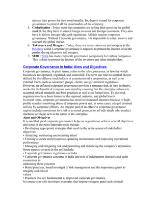 misuse their power for their own benefits. So, there is a need for corporate
governance to protect all the stakeholders of the company.
5. Globalisation : Today most big companies are selling their goods in the global
market. So, they have to attract foreign investor and foreign customers. They also
have to follow foreign rules and regulations. All this requires corporate
governance. Without Corporate governance, it is impossible to enter, survive and
succeed the global market.
6. Takeovers and Mergers : Today, there are many takeovers and mergers in the
business world. Corporate governance is required to protect the interest of all the
parties during takeovers and mergers.
7. SEBI : SEBI has made corporate governance compulsory for certain companies.
This is done to protect the interest of the investors and other stakeholders.
Corporate Governance in India: Aims and Objectives
Corporate governance, in plain terms, refers to the rules, processes, or laws by which
businesses are operated, regulated, and controlled. The term can refer to internal factors
defined by the officers, stockholders or constitution of a corporation, as well as to
external forces such as consumer groups, clients, and government regulations.
However, an enforced corporate governance provides a structure that, at least in theory,
works for the benefit of everyone concerned by ensuring that the enterprise adheres to
accepted ethical standards and best practices as well as to formal laws. To that end,
organizations have been formed at the regional, national, and global levels.
In recent times, corporate governance has received increased attention because of high-
profile scandals involving abuse of corporate power and, in some cases, alleged criminal
activity by corporate officers. An integral part of an effective corporate governance
regime includes provisions for civil or criminal prosecution of individuals who conduct
unethical or illegal acts in the name of the enterprise.
Aims and Objectives
It is said that good corporate governance helps an organization achieve several objectives
and some of the more important ones include:
• Developing appropriate strategies that result in the achievement of stakeholder
objectives
• Attracting, motivating and retaining talent
• Creating a secure and prosperous operating environment and improving operational
performance
• Managing and mitigating risk and protecting and enhancing the company’s reputation.
Some aspects covered in the poll include:
• Corporate governance regulations in India
• Corporate governance concerns in India and role of independent directors and audit
committees in
addressing these concerns
• Board practices, board oversight of risk management and the importance given to
integrity and ethical
values
• Practices that are fundamental to improved corporate governance.
In comparison with developed countries that impose stringent penal and criminal
 