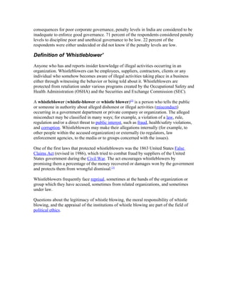 consequences for poor corporate governance, penalty levels in India are considered to be
inadequate to enforce good governance. 71 percent of the respondents considered penalty
levels to discipline poor and unethical governance to be low. 22 percent of the
respondents were either undecided or did not know if the penalty levels are low.
Definition of 'Whistleblower'
Anyone who has and reports insider knowledge of illegal activities occurring in an
organization. Whistleblowers can be employees, suppliers, contractors, clients or any
individual who somehow becomes aware of illegal activities taking place in a business
either through witnessing the behavior or being told about it. Whistleblowers are
protected from retaliation under various programs created by the Occupational Safety and
Health Administration (OSHA) and the Securities and Exchange Commission (SEC).
A whistleblower (whistle-blower or whistle blower)[2]
is a person who tells the public
or someone in authority about alleged dishonest or illegal activities (misconduct)
occurring in a government department or private company or organization. The alleged
misconduct may be classified in many ways; for example, a violation of a law, rule,
regulation and/or a direct threat to public interest, such as fraud, health/safety violations,
and corruption. Whistleblowers may make their allegations internally (for example, to
other people within the accused organization) or externally (to regulators, law
enforcement agencies, to the media or to groups concerned with the issues).
One of the first laws that protected whistleblowers was the 1863 United States False
Claims Act (revised in 1986), which tried to combat fraud by suppliers of the United
States government during the Civil War. The act encourages whistleblowers by
promising them a percentage of the money recovered or damages won by the government
and protects them from wrongful dismissal.[3]
Whistleblowers frequently face reprisal, sometimes at the hands of the organization or
group which they have accused, sometimes from related organizations, and sometimes
under law.
Questions about the legitimacy of whistle blowing, the moral responsibility of whistle
blowing, and the appraisal of the institutions of whistle blowing are part of the field of
political ethics.
 