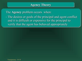 Transparency 10-18
TheThe AgencyAgency problem occurs when:problem occurs when:
- The desires or goals of the principal and agent conflict- The desires or goals of the principal and agent conflict
and it is difficult or expensive for the principal toand it is difficult or expensive for the principal to
verify that the agent has behaved appropriatelyverify that the agent has behaved appropriately
Agency TheoryAgency Theory
 
