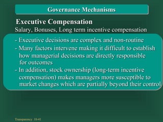 Transparency 10-41
Salary, Bonuses, Long term incentive compensationSalary, Bonuses, Long term incentive compensation
- Executive decisions are complex and non-routine- Executive decisions are complex and non-routine
- Many factors intervene making it difficult to establish- Many factors intervene making it difficult to establish
for outcomesfor outcomes
how managerial decisions are directly responsiblehow managerial decisions are directly responsible
Executive CompensationExecutive Compensation
- In addition, stock ownership (long-term incentive- In addition, stock ownership (long-term incentive
market changes which are partially beyond their controlmarket changes which are partially beyond their control
compensation) makes managers more susceptible tocompensation) makes managers more susceptible to
Governance MechanismsGovernance Mechanisms
 