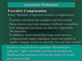 Transparency 10-42
Salary, Bonuses, Long term incentive compensationSalary, Bonuses, Long term incentive compensation
- Executive decisions are complex and non-routine- Executive decisions are complex and non-routine
- Many factors intervene making it difficult to establish- Many factors intervene making it difficult to establish
for outcomesfor outcomes
how managerial decisions are directly responsiblehow managerial decisions are directly responsible
Executive CompensationExecutive Compensation
- In addition, stock ownership (long-term incentive- In addition, stock ownership (long-term incentive
market changes which are partially beyond their controlmarket changes which are partially beyond their control
compensation) makes managers more susceptible tocompensation) makes managers more susceptible to
Incentive systems do not guarantee that managersIncentive systems do not guarantee that managers
make the “right” decisions, but they do increase themake the “right” decisions, but they do increase the
likelihood that managers will do the things for whichlikelihood that managers will do the things for which
they are rewardedthey are rewarded
Governance MechanismsGovernance Mechanisms
 