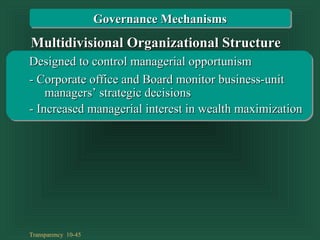Transparency 10-45
Designed to control managerial opportunismDesigned to control managerial opportunism
- Corporate office and Board monitor business-unit- Corporate office and Board monitor business-unit
- Increased managerial interest in wealth maximization- Increased managerial interest in wealth maximization
managers’ strategic decisionsmanagers’ strategic decisions
Multidivisional Organizational StructureMultidivisional Organizational Structure
Governance MechanismsGovernance Mechanisms
 