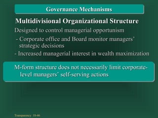 Transparency 10-46
Designed to control managerial opportunismDesigned to control managerial opportunism
- Corporate office and Board monitor managers’- Corporate office and Board monitor managers’
- Increased managerial interest in wealth maximization- Increased managerial interest in wealth maximization
strategic decisionsstrategic decisions
Multidivisional Organizational StructureMultidivisional Organizational Structure
Governance MechanismsGovernance Mechanisms
M-form structure does not necessarily limit corporate-M-form structure does not necessarily limit corporate-
level managers’ self-serving actionslevel managers’ self-serving actions
 