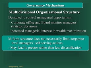 Transparency 10-47
Designed to control managerial opportunismDesigned to control managerial opportunism
- Corporate office and Board monitor managers’- Corporate office and Board monitor managers’
- Increased managerial interest in wealth maximization- Increased managerial interest in wealth maximization
strategic decisionsstrategic decisions
Multidivisional Organizational StructureMultidivisional Organizational Structure
Governance MechanismsGovernance Mechanisms
M-form structure does not necessarily limit corporate-M-form structure does not necessarily limit corporate-
- May lead to greater rather than less diversification- May lead to greater rather than less diversification
level managers’ self-serving actionslevel managers’ self-serving actions
 