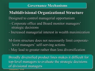 Transparency 10-48
Designed to control managerial opportunismDesigned to control managerial opportunism
- Corporate office and Board monitor managers’- Corporate office and Board monitor managers’
- Increased managerial interest in wealth maximization- Increased managerial interest in wealth maximization
strategic decisionsstrategic decisions
Multidivisional Organizational StructureMultidivisional Organizational Structure
Governance MechanismsGovernance Mechanisms
M-form structure does not necessarily limit corporate-M-form structure does not necessarily limit corporate-
- May lead to greater rather than less diversification- May lead to greater rather than less diversification
Broadly diversified product lines makes it difficult forBroadly diversified product lines makes it difficult for
top-level managers to evaluate the strategic decisionstop-level managers to evaluate the strategic decisions
of divisional managersof divisional managers
level managers’ self-serving actionslevel managers’ self-serving actions
 