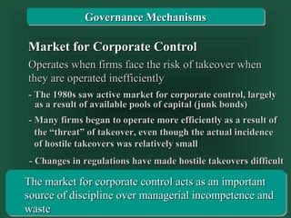 Transparency 10-52
Market for Corporate ControlMarket for Corporate Control
Operates when firms face the risk of takeover whenOperates when firms face the risk of takeover when
they are operated inefficientlythey are operated inefficiently
The market for corporate control acts as an importantThe market for corporate control acts as an important
source of discipline over managerial incompetence andsource of discipline over managerial incompetence and
wastewaste
- Changes in regulations have made hostile takeovers difficult- Changes in regulations have made hostile takeovers difficult
- Many firms began to operate more efficiently as a result of- Many firms began to operate more efficiently as a result of
- The 1980s saw active market for corporate control, largely- The 1980s saw active market for corporate control, largely
as a result of available pools of capital (junk bonds)as a result of available pools of capital (junk bonds)
the “threat” of takeover, even though the actual incidencethe “threat” of takeover, even though the actual incidence
of hostile takeovers was relatively smallof hostile takeovers was relatively small
Governance MechanismsGovernance Mechanisms
 