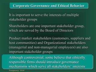 Transparency 10-64
Product market stakeholders (customers, suppliers andProduct market stakeholders (customers, suppliers and
host communities) and Organizational stakeholdershost communities) and Organizational stakeholders
(managerial and non-managerial employees) are also(managerial and non-managerial employees) are also
important stakeholder groupsimportant stakeholder groups
Shareholders are one important stakeholder group,Shareholders are one important stakeholder group,
which are served by the Board of Directorswhich are served by the Board of Directors
Although controversial, some believe that ethicallyAlthough controversial, some believe that ethically
responsible firms should introduce governanceresponsible firms should introduce governance
mechanisms which serve all stakeholders’ interestsmechanisms which serve all stakeholders’ interests
It is important to serve the interests of multipleIt is important to serve the interests of multiple
stakeholder groupsstakeholder groups
Corporate Governance and Ethical BehaviorCorporate Governance and Ethical Behavior
 