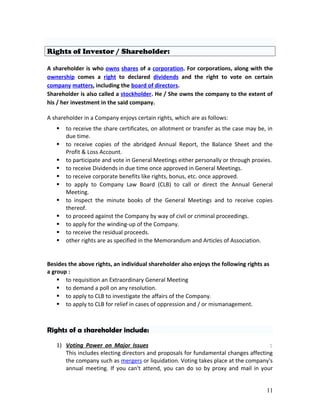Rights of Investor / Shareholder:
A shareholder is who owns shares of a corporation. For corporations, along with the
ownership comes a right to declared dividends and the right to vote on certain
company matters, including the board of directors.
Shareholder is also called a stockholder. He / She owns the company to the extent of
his / her investment in the said company.
A shareholder in a Company enjoys certain rights, which are as follows:
 to receive the share certificates, on allotment or transfer as the case may be, in
due time.
 to receive copies of the abridged Annual Report, the Balance Sheet and the
Profit & Loss Account.
 to participate and vote in General Meetings either personally or through proxies.
 to receive Dividends in due time once approved in General Meetings.
 to receive corporate benefits like rights, bonus, etc. once approved.
 to apply to Company Law Board (CLB) to call or direct the Annual General
Meeting.
 to inspect the minute books of the General Meetings and to receive copies
thereof.
 to proceed against the Company by way of civil or criminal proceedings.
 to apply for the winding-up of the Company.
 to receive the residual proceeds.
 other rights are as specified in the Memorandum and Articles of Association.
Besides the above rights, an individual shareholder also enjoys the following rights as
a group :
 to requisition an Extraordinary General Meeting
 to demand a poll on any resolution.
 to apply to CLB to investigate the affairs of the Company.
 to apply to CLB for relief in cases of oppression and / or mismanagement.
Rights of a shareholder include:
1) Voting Power on Major Issues :
This includes electing directors and proposals for fundamental changes affecting
the company such as mergers or liquidation. Voting takes place at the company's
annual meeting. If you can't attend, you can do so by proxy and mail in your
11
 