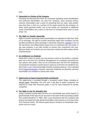 vote.
2) Ownership in a Portion of the Company :
Previously we discussed the event of a corporate liquidation where bondholders
and preferred shareholders are paid first. However, when business thrives,
common shareholders own a piece of something that has value. Said another
way, they have a claim on a portion of the assets owned by the company. As
these assets generate profits, and as the profits are reinvested in additional
assets, shareholders see a return in the form of increased share value as stock
prices rise .
3) The Right to Transfer Ownership :
Right to transfer ownership means shareholders are allowed to trade their stock
on an exchange. The right to transfer ownership might seem mundane, but the
liquidity provided by stock exchanges is extremely important. Liquidity is one of
the key factors that differentiates stocks from an investment like real estate. If
you own property, it can take months to convert your investment into cash.
Because stocks are so liquid, you can move your money into other places almost
instantaneously.
4) An Entitlement to Dividends :
Along with a claim on assets, you also receive a claim on any profits a company
pays out in the form of a dividend. Management of a company essentially has
two options with profits: they can be reinvested back into the firm (hopefully
increasing the company's overall value) or paid out in the form of a dividend. You
don't have a say in what percentage of profits should be paid out - this is decided
by the board of directors. However, whenever dividends are declared, common
shareholders are entitled to receive their share .
5) Opportunity to Inspect Corporate Books and Records :
This opportunity is provided through a company's public filings, including its
annual report. Nowadays, this isn't such a big deal as public companies are
required to make their financials public. It can be more important for private
companies.
6) The Right to Sue for Wrongful Acts :
Suing a company usually takes the form of a shareholder class-action lawsuit. A
good example of this type of suit occurred in the wake of the accounting scandal
that rocked WorldCom in 2002, after it was discovered that the company had
grossly overstated earnings, giving shareholders and investors an erroneous view
of its financial health. The telecom giant faced a firestorm of shareholder class-
action suits as a result.
12
 