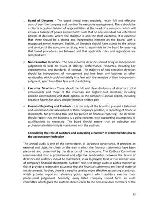 1. Board of Directors - The board should meet regularly, retain full and effective
control over the company and monitor the executive management. There should be
a clearly accepted division of responsibilities at the head of a company, which will
ensure a balance of power and authority, such that no one individual has unfettered
powers of decision. Where the chairman is also the chief executive, it is essential
that there should be a strong and independent element on the board, with a
recognised senior member. Besides, all directors should have access to the advice
and services of the company secretary, who is responsible to the Board for ensuring
that board procedures are followed and that applicable rules and regulations are
complied with.
2. Non-Executive Directors - The non-executive directors should bring an independent
judgement to bear on issues of strategy, performance, resources, including key
appointments, and standards of conduct. The majority of non-executive directors
should be independent of management and free from any business or other
relationship which could materially interfere with the exercise of their independent
judgment, apart from their fees and shareholding.
3. Executive Directors - There should be full and clear disclosure of directors’ total
emoluments and those of the chairman and highest-paid directors, including
pension contributions and stock options, in the company's annual report, including
separate figures for salary and performance-related pay.
4. Financial Reporting and Controls - It is the duty of the board to present a balanced
and understandable assessment of their company’s position, in reporting of financial
statements, for providing true and fair picture of financial reporting. The directors
should report that the business is a going concern, with supporting assumptions or
qualifications as necessary. The board should ensure that an objective and
professional relationship is maintained with the auditors.
Considering the role of Auditors and addressing a number of recommendations to
the Accountancy Profession
The annual audit is one of the cornerstones of corporate governance. It provides an
external and objective check on the way in which the financial statements have been
prepared and presented by the directors of the company. The Cadbury Committee
recommended that a professional and objective relationship between the board of
directors and auditors should be maintained, so as to provide to all a true and fair view
of company's financial statements. Auditors' role is to design audit in such a manner so
that it provide a reasonable assurance that the financial statements are free of material
misstatements. Further, there is a need to develop more effective accounting standards,
which provide important reference points against which auditors exercise their
professional judgement. Secondly, every listed company should form an audit
committee which gives the auditors direct access to the non-executive members of the
15
 