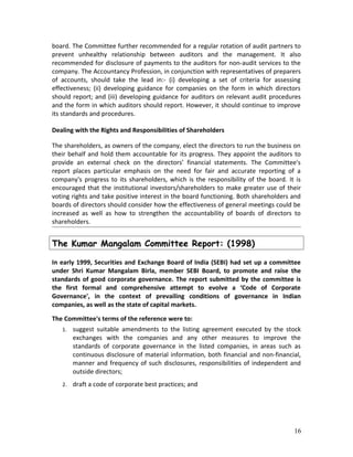 board. The Committee further recommended for a regular rotation of audit partners to
prevent unhealthy relationship between auditors and the management. It also
recommended for disclosure of payments to the auditors for non-audit services to the
company. The Accountancy Profession, in conjunction with representatives of preparers
of accounts, should take the lead in:- (i) developing a set of criteria for assessing
effectiveness; (ii) developing guidance for companies on the form in which directors
should report; and (iii) developing guidance for auditors on relevant audit procedures
and the form in which auditors should report. However, it should continue to improve
its standards and procedures.
Dealing with the Rights and Responsibilities of Shareholders
The shareholders, as owners of the company, elect the directors to run the business on
their behalf and hold them accountable for its progress. They appoint the auditors to
provide an external check on the directors’ financial statements. The Committee's
report places particular emphasis on the need for fair and accurate reporting of a
company's progress to its shareholders, which is the responsibility of the board. It is
encouraged that the institutional investors/shareholders to make greater use of their
voting rights and take positive interest in the board functioning. Both shareholders and
boards of directors should consider how the effectiveness of general meetings could be
increased as well as how to strengthen the accountability of boards of directors to
shareholders.
The Kumar Mangalam Committee Report: (1998)
In early 1999, Securities and Exchange Board of India (SEBI) had set up a committee
under Shri Kumar Mangalam Birla, member SEBI Board, to promote and raise the
standards of good corporate governance. The report submitted by the committee is
the first formal and comprehensive attempt to evolve a ‘Code of Corporate
Governance', in the context of prevailing conditions of governance in Indian
companies, as well as the state of capital markets.
The Committee's terms of the reference were to:
1. suggest suitable amendments to the listing agreement executed by the stock
exchanges with the companies and any other measures to improve the
standards of corporate governance in the listed companies, in areas such as
continuous disclosure of material information, both financial and non-financial,
manner and frequency of such disclosures, responsibilities of independent and
outside directors;
2. draft a code of corporate best practices; and
16
 