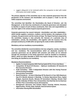 3. suggest safeguards to be instituted within the companies to deal with insider
information and insider trading.
The primary objective of the committee was to view corporate governance from the
perspective of the investors and shareholders and to prepare a ‘Code' to suit the
Indian corporate environment.
The committee had identified the Shareholders, the Board of Directors and the
Management as the three key constituents of corporate governance and attempted
to identify in respect of each of these constituents, their roles and responsibilities as
also their rights in the context of good corporate governance.
Corporate governance has several claimants –shareholders and other stakeholders -
which include suppliers, customers, creditors, and the bankers, the employees of the
company, the government and the society at large. The Report had been prepared by
the committee, keeping in view primarily the interests of a particular class of
stakeholders, namely, the shareholders, who together with the investors form the
principal constituency of SEBI while not ignoring the needs of other stakeholders.
Mandatory and non-mandatory recommendations
The committee divided the recommendations into two categories, namely, mandatory
and non- mandatory. The recommendations which are absolutely essential for
corporate governance can be defined with precision and which can be enforced
through the amendment of the listing agreement could be classified as mandatory.
Others, which are either desirable or which may require change of laws, may, for the
time being, be classified as non-mandatory.
Mandatory Recommendations:
 Applies To Listed Companies With Paid Up Capital Of Rs.3 Crore And Above
 Composition Of Board Of Directors – Optimum Combination Of Executive &
Non-Executive Directors
 Audit Committee – With 3 Independent Directors with One Having Financial
and Accounting Knowledge.
 Remuneration Committee
 Board Procedures – At least 4 Meetings Of The Board In A Year With Maximum
Gap Of 4 Months Between 2 Meetings. To Review Operational Plans, Capital
Budgets, Quarterly Results, Minutes Of Committee's Meeting. Director Shall
Not Be A Member Of More Than 10 Committee And Shall Not Act As Chairman
Of More Than 5 Committees Across All Companies
 Management Discussion And Analysis Report Covering Industry Structure,
Opportunities, Threats, Risks, Outlook, Internal Control System
 Information Sharing With Shareholders
17
 