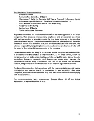 Non-Mandatory Recommendations:
 Role Of Chairman
 Remuneration Committee Of Board
 Shareholders' Right For Receiving Half Yearly Financial Performance Postal
Ballot Covering Critical Matters Like Alteration In Memorandum Etc
 Sale Of Whole Or Substantial Part Of The Undertaking
 Corporate Restructuring
 Further Issue Of Capital
 Venturing Into New Businesses
As per the committee, the recommendations should be made applicable to the listed
companies, their directors, management, employees and professionals associated
with such companies, in accordance with the time table proposed in the schedule
given later in this section. Compliance with the code should be both in letter and spirit
and should always be in a manner that gives precedence to substance over form. The
ultimate responsibility for putting the recommendations into practice lies directly with
the board of directors and the management of the company.
The recommendations will apply to all the listed private and public sector companies,
in accordance with the schedule of implementation. As for listed entities, which are
not companies, but body corporates (e.g. private and public sector banks, financial
institutions, insurance companies etc.) incorporated under other statutes, the
recommendations will apply to the extent that they do not violate their respective
statutes, and guidelines or directives issued by the relevant regulatory authorities .
The Committee recognizes that compliance with the recommendations would involve
restructuring the existing boards of companies. It also recognizes that some
companies, especially the smaller ones, may have difficulty in immediately complying
with these conditions.
The recommendations were implemented through Clause 49 of the Listing
Agreements, in a phased manner by SEBI.
18
 