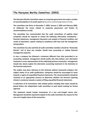 The Narayana Murthy Committee: (2003)
The Narayana Murthy Committee report on corporate governance has made a number
of recommendations in its draft report to Securities and Exchange Board of India.
The committee met thrice on December 7, 2002, January 7, 2003 and February 2003,
to deliberate the issues related to corporate governance and finalise its
recommendations to Sebi.
The committee has recommended that the audit committees of publicly listed
companies should be required to review the following information mandatorily -
financial statements, management discussion and analysis of financial condition and
results of operations, reports relating to compliance with laws and risk management
among others.
The committee has also said that all audit committee members should be "financially
literate" and at least one member should have accounting or related financial
management expertise.
In case a company has followed a treatment different from that prescribed in an
accounting standard, management should justify why they believe such alternative
treatment is more representative of the underlying business transaction. management
should also clearly explain the alternative accounting treatment in the footnotes to
the financial statements.
The auditor may draw reference to this footnote without necessarily making it the
subject matter of an audit qualification. Companies should be encouraged to move
towards a regime of unqualified financial statements. This recommendation should be
reviewed at an appropriate juncture to determine whether the financial reporting
climate is conducive towards a system of filing unqualified financial statements.
A statement of all transactions with related parties including their bases should be
placed before the independent audit committee at each board meeting for formal
approval.
This statement should include transactions of a non arm's-length nature also.
Management should be required to explain to the audit committee the reasons for the
non-arm's length nature of the transaction.
19
 
