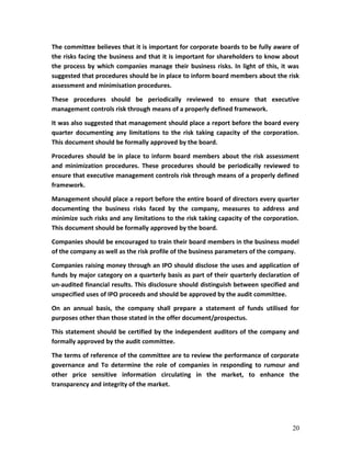 The committee believes that it is important for corporate boards to be fully aware of
the risks facing the business and that it is important for shareholders to know about
the process by which companies manage their business risks. In light of this, it was
suggested that procedures should be in place to inform board members about the risk
assessment and minimisation procedures.
These procedures should be periodically reviewed to ensure that executive
management controls risk through means of a properly defined framework.
It was also suggested that management should place a report before the board every
quarter documenting any limitations to the risk taking capacity of the corporation.
This document should be formally approved by the board.
Procedures should be in place to inform board members about the risk assessment
and minimization procedures. These procedures should be periodically reviewed to
ensure that executive management controls risk through means of a properly defined
framework.
Management should place a report before the entire board of directors every quarter
documenting the business risks faced by the company, measures to address and
minimize such risks and any limitations to the risk taking capacity of the corporation.
This document should be formally approved by the board.
Companies should be encouraged to train their board members in the business model
of the company as well as the risk profile of the business parameters of the company.
Companies raising money through an IPO should disclose the uses and application of
funds by major category on a quarterly basis as part of their quarterly declaration of
un-audited financial results. This disclosure should distinguish between specified and
unspecified uses of IPO proceeds and should be approved by the audit committee.
On an annual basis, the company shall prepare a statement of funds utilised for
purposes other than those stated in the offer document/prospectus.
This statement should be certified by the independent auditors of the company and
formally approved by the audit committee.
The terms of reference of the committee are to review the performance of corporate
governance and To determine the role of companies in responding to rumour and
other price sensitive information circulating in the market, to enhance the
transparency and integrity of the market.
20
 