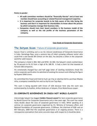 Points to ponder
• All audit committee members should be "financially literate" and at least one
member should have accounting or related financial management expertise.
• It is important for corporate boards to be fully aware of the risks facing the
business and that it is important for shareholders to know about the process
by which companies manage their business risks.
• Companies should train their board members in the business model of the
company as well as the risk profile of the business parameters of the
company.
Case Study on Corporate Governance:
The Satyam Scam: Failure of corporate governance
Satyam fraud is unfolding and so are the inherent weaknesses of Corporate Governance
in India. Ramalinga Raju, once a posture boy of India’s growing software sector who
could find a seat beside Bill Clinton on the dais, has become a villain in the corporate
world for valid reasons.
The company is listed in BSE, NSE and NYSE. On BSE, the Satyam’s stock crashed down
by 70 percent to Rs 52 from a high of Rs 188.70. It had a client list that boasted of
Fortune 500 companies.
His emotionally charged four and half page letter of startling revelations shook the
entire corporate world when he admitted of cooking the account and inflating the figure
by Rupees 5040 crores.
He committed this fraud and tried to hush up it by an abortive bid to purchase Maytas
infra, a company created by him and run by his son Teja Raju.
This scam is being equated with Enron of USA because here also the scam was
orchestrated by its Auditor, Arthur Anderson, in Satyam, Price Waterhouse cooper.
IS CORPORATE GOVERNENCE IN INDIA NOT WORLD CLASS???
Interestingly Satyam has bagged Golden Peacock award for best corporate governance
by World Council for Corporate Governance only a few years ago. The scam has raised
many doubts about the class of corporate governance in India. While speaking at a
seminar on corporate governance organised by CII, Ministry of Company affairs and
National foundation of corporate governance, C.B.Bhave, the chairman of SEBI said on
6th February, 2009 that the corporate governance is an ongoing process. There is a
retrospection everywhere that some concrete steps with respect to it should be done.
21
 
