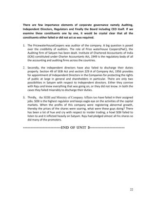 There are few importance elements of corporate governance namely Auditing,
Independent Directors, Regulators and Finally the Board including CEO itself. If we
examine these constituents one by one, it would be crystal clear that all the
constituents either failed or did not act as was required.
1. The PricewaterhouseCoopers was auditor of the company. A big question is posed
over the credibility of auditors. The role of Price waterhouse Coopers(PwC), the
Auditing firm of Satyam has been dealt. Institute of Chartered Accountants of India
(ICAI) constituted under Charter Accountants Act, 1949 is the regulatory body of all
the accounting and auditing firms across the countries.
2. Secondly, the independent directors have also failed to discharge their duties
properly. Section 49 of SEBI Act and section 229 A of Company Act, 1956 provides
for appointment of Independent Directors in the Companies for protecting the rights
of public at large in general and shareholders in particular. There are only two
possibilities in Satyam with respect to Independent directors. Either they connive
with Raju and knew everything that was going on, or they did not know. In both the
cases they failed miserably to discharge their duties.
3. Thirdly, the SEBI and Ministry of Company Affairs too have failed in their assigned
jobs. SEBI is the highest regulator and keeps eagle eye on the activities of the capital
markets. When the profits of this company were registering abnormal growth,
thereby the prices of the shares were soaring, what were these guys doing? There
has been a lot of hue and cry with respect to insider trading; a howl SEBI failed to
listen to and it inflicted heavily on Satyam. Raju had pledged almost all his shares so
did many of the promoters.
=========================End of Unit 3=======================
22
 