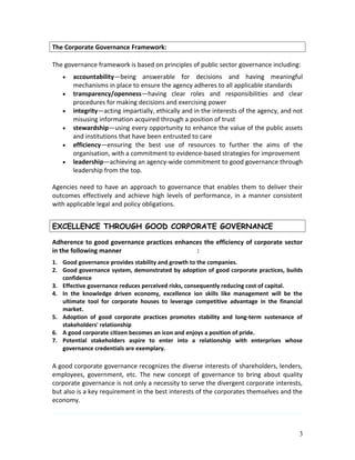 The Corporate Governance Framework:
The governance framework is based on principles of public sector governance including:
• accountability—being answerable for decisions and having meaningful
mechanisms in place to ensure the agency adheres to all applicable standards
• transparency/openness—having clear roles and responsibilities and clear
procedures for making decisions and exercising power
• integrity—acting impartially, ethically and in the interests of the agency, and not
misusing information acquired through a position of trust
• stewardship—using every opportunity to enhance the value of the public assets
and institutions that have been entrusted to care
• efficiency—ensuring the best use of resources to further the aims of the
organisation, with a commitment to evidence-based strategies for improvement
• leadership—achieving an agency-wide commitment to good governance through
leadership from the top.
Agencies need to have an approach to governance that enables them to deliver their
outcomes effectively and achieve high levels of performance, in a manner consistent
with applicable legal and policy obligations.
EXCELLENCE THROUGH GOOD CORPORATE GOVERNANCE
Adherence to good governance practices enhances the efficiency of corporate sector
in the following manner :
1. Good governance provides stability and growth to the companies.
2. Good governance system, demonstrated by adoption of good corporate practices, builds
confidence
3. Effective governance reduces perceived risks, consequently reducing cost of capital.
4. In the knowledge driven economy, excellence ion skills like management will be the
ultimate tool for corporate houses to leverage competitive advantage in the financial
market.
5. Adoption of good corporate practices promotes stability and long-term sustenance of
stakeholders' relationship
6. A good corporate citizen becomes an icon and enjoys a position of pride.
7. Potential stakeholders aspire to enter into a relationship with enterprises whose
governance credentials are exemplary.
A good corporate governance recognizes the diverse interests of shareholders, lenders,
employees, government, etc. The new concept of governance to bring about quality
corporate governance is not only a necessity to serve the divergent corporate interests,
but also is a key requirement in the best interests of the corporates themselves and the
economy.
3
 