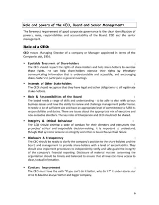 Role and powers of the CEO, Board and Senior Management:
The foremost requirement of good corporate governance is the clear identification of
powers, roles, responsibilities and accountability of the Board, CEO and the senior
management.
Role of a CEO:
CEO means Managing Director of a company or Manager appointed in terms of the
Companies Act, 1956.
 Equitable Treatment of Share-holders :
The CEO should respect the rights of share-holders and help share-holders to exercise
those rights. He can help share-holders exercise their rights by effectively
communicating information that is understandable and accessible, and encouraging
share-holders to participate in general meetings.
 Interests of Other Stake-holders :
The CEO should recognize that they have legal and other obligations to all legitimate
stake-holders.
 Role & Responsibilities of the Board :
The board needs a range of skills and understanding - to be able to deal with various
business issues and have the ability to review and challenge management performance.
It needs to be of sufficient size and have an appropriate level of commitment to fulfill its
responsibilities and duties. There are issues about the appropriate mix of executive and
non-executive directors. The key roles of Chairperson and CEO should not be shared.
 Integrity & Ethical Behaviour :
The CEO should develop a code of conduct for their directors and executives that
promotes’ ethical and responsible decision-making. It is important to understand,
though, that systemic reliance on integrity and ethics is bound to eventual failure.
 Disclosure & Transparency :
The CEO should be ready to clarify the company's position to the share-holders and the
board and management to provide share-holders with a level of accountability. They
should also implement procedures to independently verify and safe-guard the integrity
of the company's financial reporting. Disclosure of material matters concerning the
organization should be timely and balanced to ensure that all investors have access to
clear, factual information.
 Constant Improvement :
The CEO must have the oath "If you can't do it better, why do it?" It under-scores our
drive to become an ever better and bigger company.
6
 