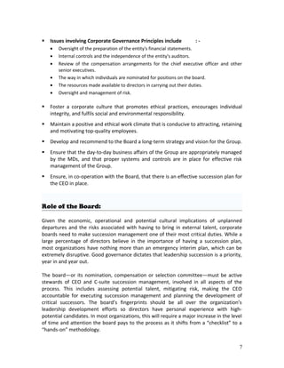  Issues involving Corporate Governance Principles include : -
• Oversight of the preparation of the entity's financial statements.
• Internal controls and the independence of the entity's auditors.
• Review of the compensation arrangements for the chief executive officer and other
senior executives.
• The way in which individuals are nominated for positions on the board.
• The resources made available to directors in carrying out their duties.
• Oversight and management of risk.
 Foster a corporate culture that promotes ethical practices, encourages individual
integrity, and fulfils social and environmental responsibility.
 Maintain a positive and ethical work climate that is conducive to attracting, retaining
and motivating top-quality employees.
 Develop and recommend to the Board a long-term strategy and vision for the Group.
 Ensure that the day-to-day business affairs of the Group are appropriately managed
by the MDs, and that proper systems and controls are in place for effective risk
management of the Group.
 Ensure, in co-operation with the Board, that there is an effective succession plan for
the CEO in place.
Role of the Board:
Given the economic, operational and potential cultural implications of unplanned
departures and the risks associated with having to bring in external talent, corporate
boards need to make succession management one of their most critical duties. While a
large percentage of directors believe in the importance of having a succession plan,
most organizations have nothing more than an emergency interim plan, which can be
extremely disruptive. Good governance dictates that leadership succession is a priority,
year in and year out.
The board—or its nomination, compensation or selection committee—must be active
stewards of CEO and C-suite succession management, involved in all aspects of the
process. This includes assessing potential talent, mitigating risk, making the CEO
accountable for executing succession management and planning the development of
critical successors. The board’s fingerprints should be all over the organization’s
leadership development efforts so directors have personal experience with high-
potential candidates. In most organizations, this will require a major increase in the level
of time and attention the board pays to the process as it shifts from a “checklist” to a
“hands-on” methodology.
7
 