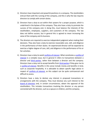 1) Directors have important and powerful positions in a company. The stockholders
entrust them with the running of the company, and this is why the law requires
directors to comply with certain duties.
2) Directors have a duty to act within their powers for a proper purpose, which is
underlined in the bylaws of the company. They also have a duty to promote the
success of the company and, in doing this, must balance the interests of the
stockholders, employees, suppliers, and customers of the company. The law
does not define success, but in general this is agreed to mean increasing the
value of the company and its business.
3) The directors are required to exercise independent judgment when making their
decisions. They also have a duty to exercise reasonable care, skill, and diligence
in the performance of their duties. An experienced director will be expected to
exercise a higher degree of care, skill, and diligence in the performance of his or
her activities.
4) Directors have a duty to avoid conflicts of interest. What constitutes a conflict of
interest is a complex issue, but in general it refers to transactions between a
director and third parties, rather than between a director and the company.
Directors have a duty not to accept benefits from third parties if they give rise to
a conflict of interest. Benefits in this sense include money and benefits in kind,
such as corporate hospitality. It is advisable to obtain specific legal advice in
respect of conflicts of interest, as this subject can be quite controversial and
difficult to assess.
5) Directors have a duty to declare any interest in proposed transactions or
arrangements with the company. They must disclose any such interest to the
board of directors and, in certain circumstances, obtain the approval of the
stockholders. This includes transactions involving the director or any person
connected with the director, such as a spouse or children, and the company.
9
 
