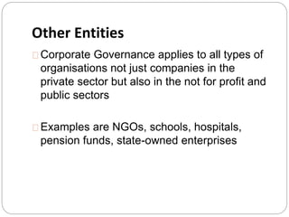 Other Entities 
Corporate Governance applies to all types of 
organisations not just companies in the 
private sector but also in the not for profit and 
public sectors 
Examples are NGOs, schools, hospitals, 
pension funds, state-owned enterprises 
 