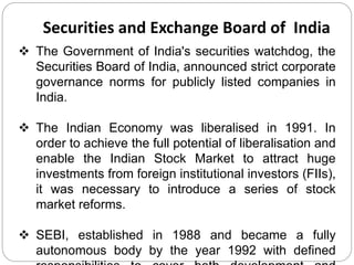 Securities and Exchange Board of India 
 The Government of India's securities watchdog, the 
Securities Board of India, announced strict corporate 
governance norms for publicly listed companies in 
India. 
 The Indian Economy was liberalised in 1991. In 
order to achieve the full potential of liberalisation and 
enable the Indian Stock Market to attract huge 
investments from foreign institutional investors (FIIs), 
it was necessary to introduce a series of stock 
market reforms. 
 SEBI, established in 1988 and became a fully 
autonomous body by the year 1992 with defined 
responsibilities to cover both development and 
 