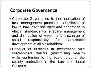 Corporate Governance
 Corporate Governance is the application of

best management practices, compliance of
law in true letter and spirit and adherence to
ethical standards for effective management
and distribution of wealth and discharge of
social
responsibility
for
sustainable
development of all stakeholders.
 Conduct of business in accordance with
shareholders desires (maximising wealth)
while confirming to the basic rules of the
society embodied in the Law and Local
Customs

 