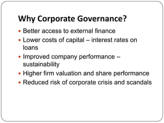 Why Corporate Governance?
 Better access to external finance
 Lower costs of capital – interest rates on

loans
 Improved company performance –
sustainability
 Higher firm valuation and share performance
 Reduced risk of corporate crisis and scandals

 