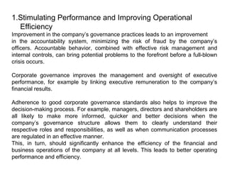 1.Stimulating Performance and Improving Operational
Efficiency
Improvement in the company’s governance practices leads to an improvement
in the accountability system, minimizing the risk of fraud by the company’s
officers. Accountable behavior, combined with effective risk management and
internal controls, can bring potential problems to the forefront before a full-blown
crisis occurs.
Corporate governance improves the management and oversight of executive
performance, for example by linking executive remuneration to the company’s
financial results.
Adherence to good corporate governance standards also helps to improve the
decision-making process. For example, managers, directors and shareholders are
all likely to make more informed, quicker and better decisions when the
company’s governance structure allows them to clearly understand their
respective roles and responsibilities, as well as when communication processes
are regulated in an effective manner.
This, in turn, should significantly enhance the efficiency of the financial and
business operations of the company at all levels. This leads to better operating
performance and efficiency.

 