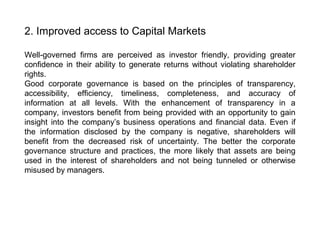 2. Improved access to Capital Markets
Well-governed firms are perceived as investor friendly, providing greater
confidence in their ability to generate returns without violating shareholder
rights.
Good corporate governance is based on the principles of transparency,
accessibility, efficiency, timeliness, completeness, and accuracy of
information at all levels. With the enhancement of transparency in a
company, investors benefit from being provided with an opportunity to gain
insight into the company’s business operations and financial data. Even if
the information disclosed by the company is negative, shareholders will
benefit from the decreased risk of uncertainty. The better the corporate
governance structure and practices, the more likely that assets are being
used in the interest of shareholders and not being tunneled or otherwise
misused by managers.

 