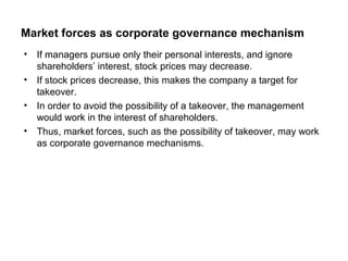 Market forces as corporate governance mechanism
•
•
•
•

If managers pursue only their personal interests, and ignore
shareholders’ interest, stock prices may decrease.
If stock prices decrease, this makes the company a target for
takeover.
In order to avoid the possibility of a takeover, the management
would work in the interest of shareholders.
Thus, market forces, such as the possibility of takeover, may work
as corporate governance mechanisms.

 