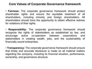 Core Values of Corporate Governance framework
• Fairness: The corporate governance framework should protect
shareholder rights and ensure the equitable treatment of all
shareholders, including minority and foreign shareholders. All
shareholders should have the opportunity to obtain effective redress
for violations of their rights.
• Responsibility: The corporate governance framework should
recognize the rights of stakeholders as established by law, and
encourage active co-operation between corporations and
stakeholders in creating wealth, jobs, and the sustainability of
financially sound enterprises.
• Transparency: The corporate governance framework should ensure
that timely and accurate disclosure is made on all material matters
regarding the company, including its financial situation, performance,
ownership, and governance structure.

 
