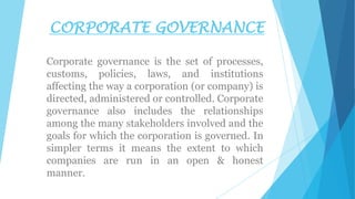 CORPORATE GOVERNANCE
Corporate governance is the set of processes,
customs, policies, laws, and institutions
affecting the way a corporation (or company) is
directed, administered or controlled. Corporate
governance also includes the relationships
among the many stakeholders involved and the
goals for which the corporation is governed. In
simpler terms it means the extent to which
companies are run in an open & honest
manner.

 