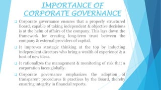 IMPORTANCE OF
CORPORATE GOVERNANCE


Corporate governance ensures that a properly structured
Board, capable of taking independent & objective decisions
is at the helm of affairs of the company. This lays down the
framework for creating long-term trust between the
company & external providers of capital.



It improves strategic thinking at the top by inducting
independent directors who bring a wealth of experience & a
host of new ideas.



It rationalizes the management & monitoring of risk that a
corporation faces globally.



Corporate governance emphasizes the adoption of
transparent procedures & practices by the Board, thereby
ensuring integrity in financial reports.

 