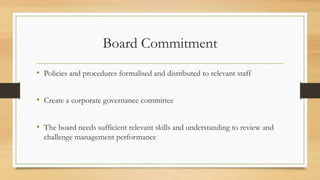 Board Commitment
• Policies and procedures formalised and distributed to relevant staff
• Create a corporate governance committee
• The board needs sufficient relevant skills and understanding to review and
challenge management performance
 