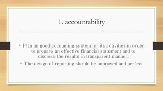 1. accountability
• Plan an good accounting system for its activities in order
to prepare an effective financial statement and to
disclose the results in transparent manner.
• The design of reporting should be improved and perfect
 