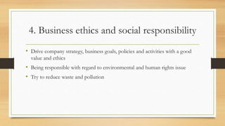4. Business ethics and social responsibility
• Drive company strategy, business goals, policies and activities with a good
value and ethics
• Being responsible with regard to environmental and human rights issue
• Try to reduce waste and pollution
 