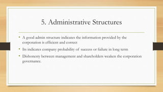 5. Administrative Structures
• A good admin structure indicates the information provided by the
corporation is efficient and correct
• Its indicates company probability of success or failure in long term
• Dishonesty between management and shareholders weaken the corporation
governance.
 
