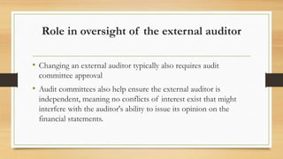 Role in oversight of the external auditor
• Changing an external auditor typically also requires audit
committee approval
• Audit committees also help ensure the external auditor is
independent, meaning no conflicts of interest exist that might
interfere with the auditor's ability to issue its opinion on the
financial statements.
 