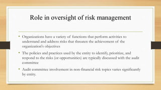Role in oversight of risk management
• Organizations have a variety of functions that perform activities to
understand and address risks that threaten the achievement of the
organization's objectives
• The policies and practices used by the entity to identify, prioritize, and
respond to the risks (or opportunities) are typically discussed with the audit
committee
• Audit committee involvement in non-financial risk topics varies significantly
by entity.
 