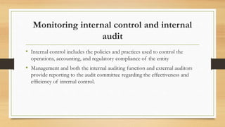 Monitoring internal control and internal
audit
• Internal control includes the policies and practices used to control the
operations, accounting, and regulatory compliance of the entity
• Management and both the internal auditing function and external auditors
provide reporting to the audit committee regarding the effectiveness and
efficiency of internal control.
 