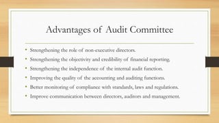 Advantages of Audit Committee
• Strengthening the role of non-executive directors.
• Strengthening the objectivity and credibility of financial reporting.
• Strengthening the independence of the internal audit function.
• Improving the quality of the accounting and auditing functions.
• Better monitoring of compliance with standards, laws and regulations.
• Improve communication between directors, auditors and management.
 
