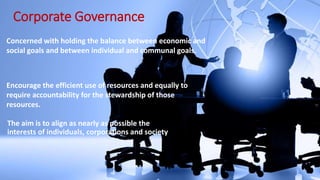 Corporate Governance
Concerned with holding the balance between economic and
social goals and between individual and communal goals.
Encourage the efficient use of resources and equally to
require accountability for the stewardship of those
resources.
The aim is to align as nearly as possible the
interests of individuals, corporations and society
 
