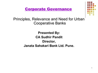 1
Corporate Governance
Principles, Relevance and Need for Urban
Cooperative Banks
Presented By:
CA Sudhir Pandit
Director,
Janata Sahakari Bank Ltd. Pune.
 